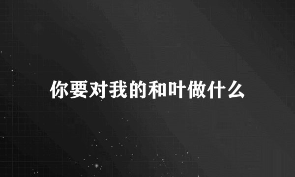 你要对我的和叶做什么