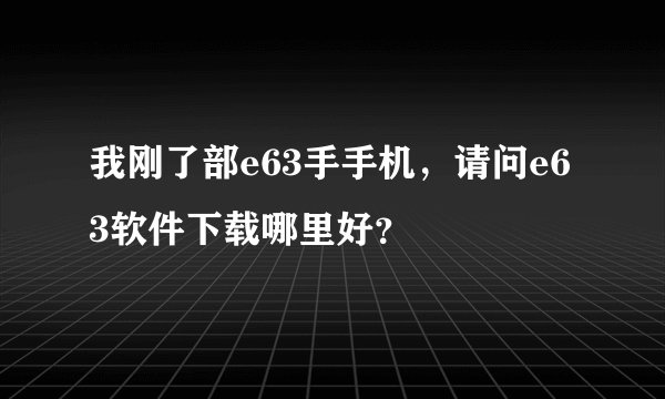 我刚了部e63手手机，请问e63软件下载哪里好？
