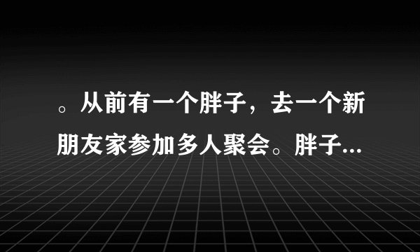 。从前有一个胖子，去一个新朋友家参加多人聚会。胖子不爱理人，就一个劲地吃零食。上正餐的时候，胖子也