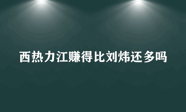 西热力江赚得比刘炜还多吗