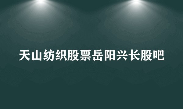 天山纺织股票岳阳兴长股吧
