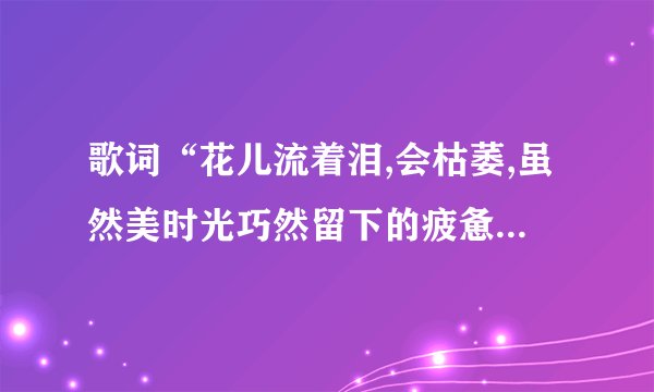 歌词“花儿流着泪,会枯萎,虽然美时光巧然留下的疲惫……”出自哪...
