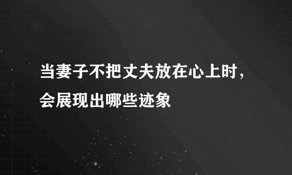 当妻子不把丈夫放在心上时，会展现出哪些迹象