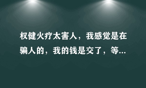 权健火疗太害人，我感觉是在骗人的，我的钱是交了，等于我交七千多钱，还是买他的高价药，