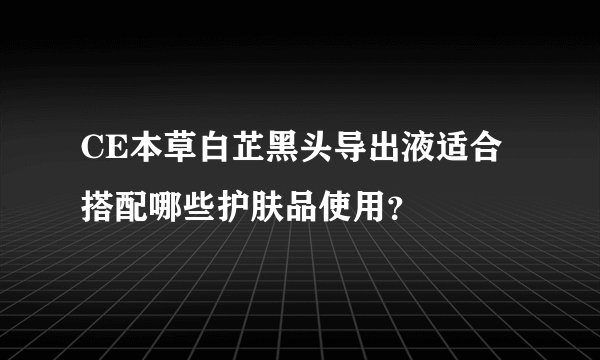 CE本草白芷黑头导出液适合搭配哪些护肤品使用？