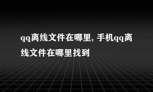 qq离线文件在哪里, 手机qq离线文件在哪里找到