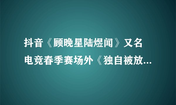 抖音《顾晚星陆煜闻》又名 电竞春季赛场外《独自被放逐在洛杉矶的第21天》（顾晚星陆煜闻/前女友）全文