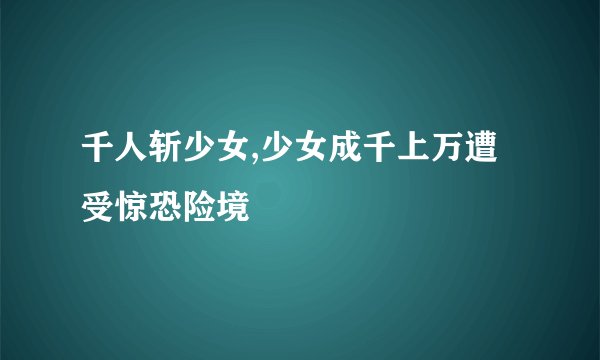 千人斩少女,少女成千上万遭受惊恐险境