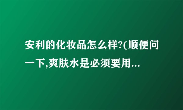 安利的化妆品怎么样?(顺便问一下,爽肤水是必须要用的吗?)