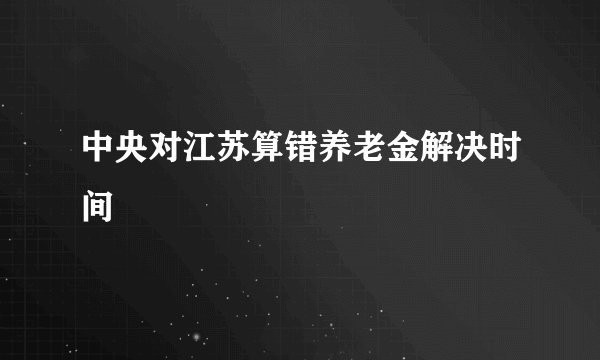 中央对江苏算错养老金解决时间