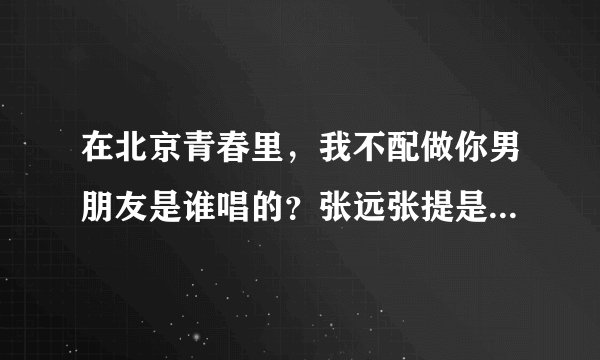 在北京青春里，我不配做你男朋友是谁唱的？张远张提是一人唱的吗