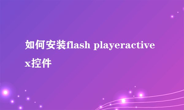 如何安装flash playeractivex控件