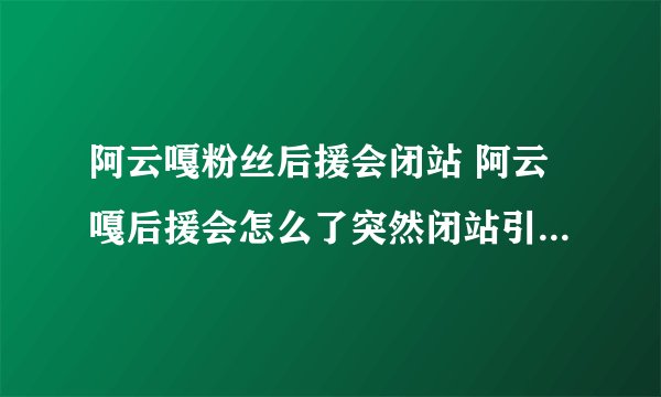 阿云嘎粉丝后援会闭站 阿云嘎后援会怎么了突然闭站引发猜测不断