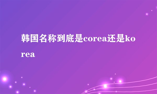 韩国名称到底是corea还是korea