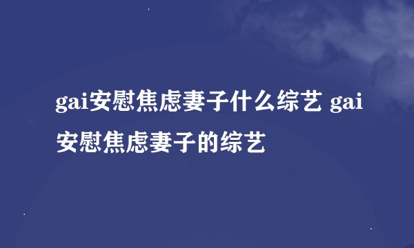 gai安慰焦虑妻子什么综艺 gai安慰焦虑妻子的综艺