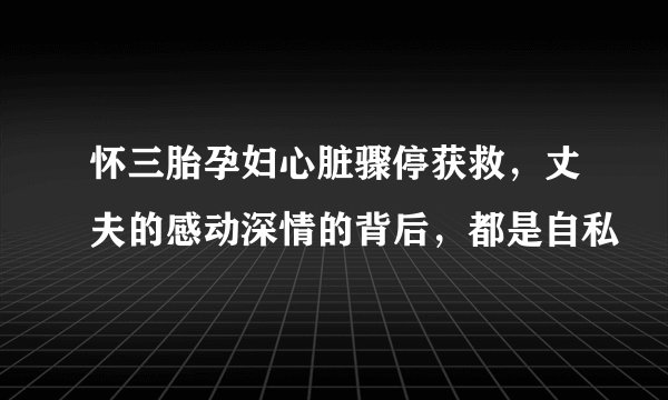 怀三胎孕妇心脏骤停获救，丈夫的感动深情的背后，都是自私