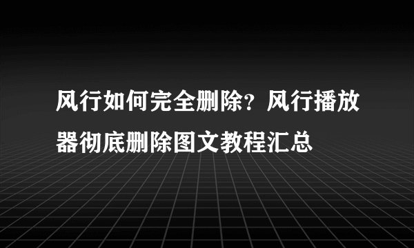 风行如何完全删除？风行播放器彻底删除图文教程汇总