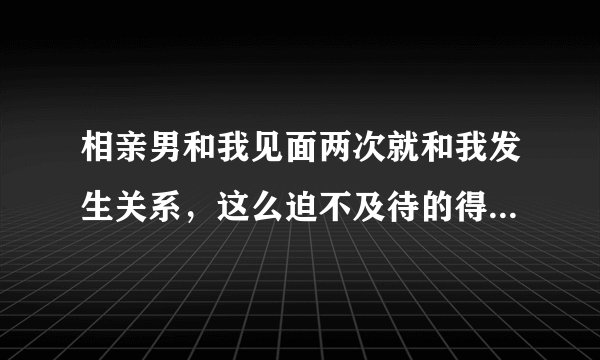 相亲男和我见面两次就和我发生关系，这么迫不及待的得到别人是什么目的？