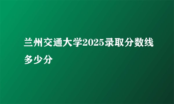 兰州交通大学2025录取分数线多少分