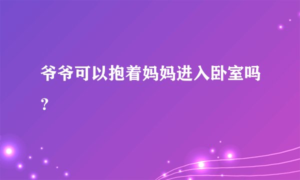 爷爷可以抱着妈妈进入卧室吗?