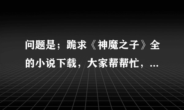 问题是；跪求《神魔之子》全的小说下载，大家帮帮忙，发个网址来