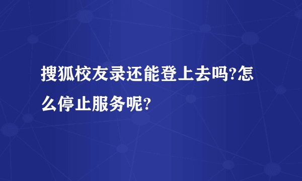搜狐校友录还能登上去吗?怎么停止服务呢?