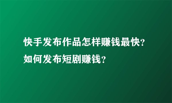 快手发布作品怎样赚钱最快？如何发布短剧赚钱？