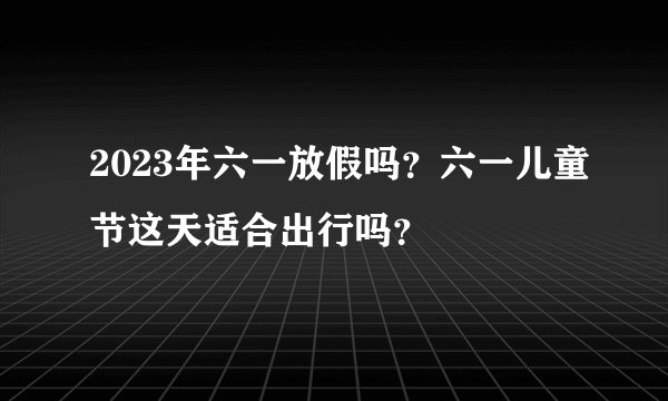 2023年六一放假吗？六一儿童节这天适合出行吗？
