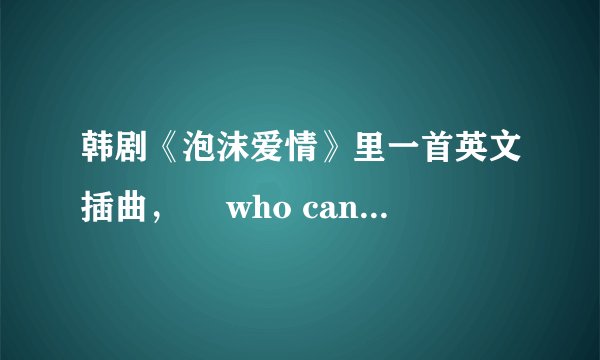 韩剧《泡沫爱情》里一首英文插曲，  who can say