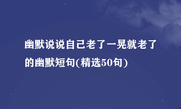 幽默说说自己老了一晃就老了的幽默短句(精选50句)