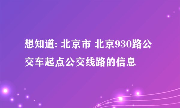 想知道: 北京市 北京930路公交车起点公交线路的信息