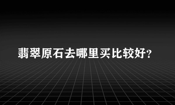 翡翠原石去哪里买比较好？