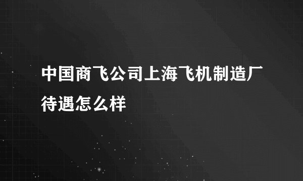 中国商飞公司上海飞机制造厂待遇怎么样