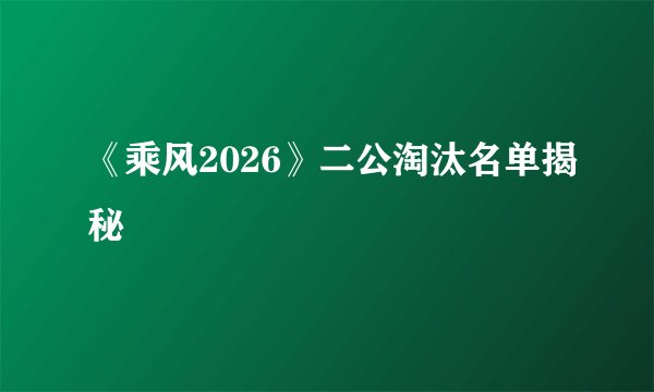 《乘风2026》二公淘汰名单揭秘