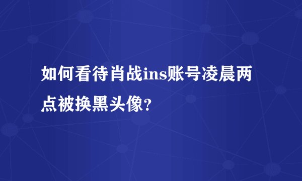 如何看待肖战ins账号凌晨两点被换黑头像?