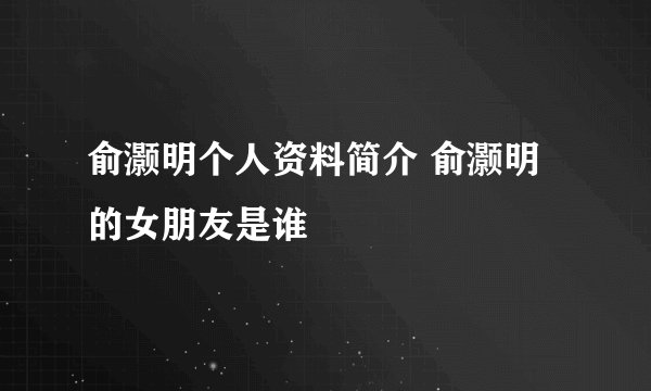 俞灏明个人资料简介 俞灏明的女朋友是谁