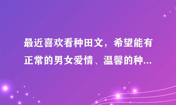 最近喜欢看种田文，希望能有正常的男女爱情、温馨的种田文，也可以有宅斗之类的到最后幸福的结局就好啦~