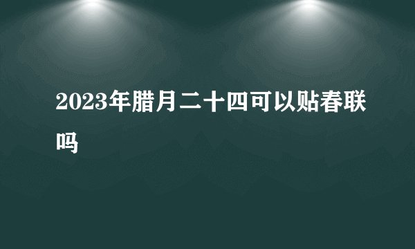 2023年腊月二十四可以贴春联吗