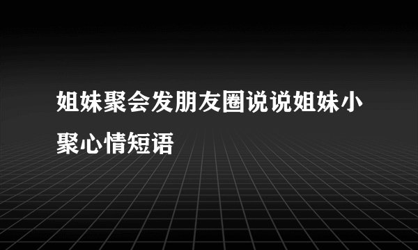 姐妹聚会发朋友圈说说姐妹小聚心情短语