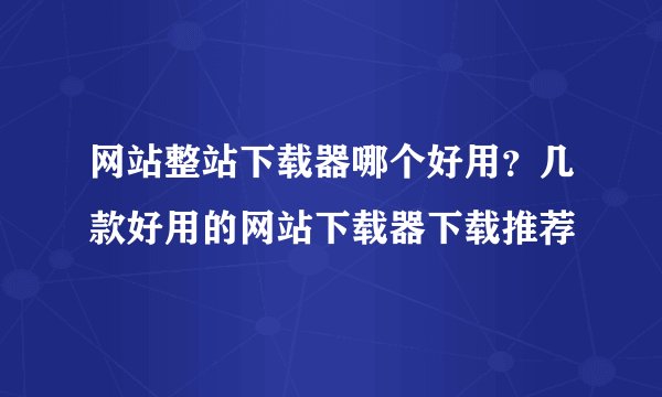 网站整站下载器哪个好用？几款好用的网站下载器下载推荐