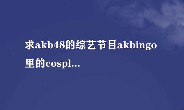 求akb48的综艺节目akbingo里的cosplay和男装甲子园的节目号~~~~~~~~