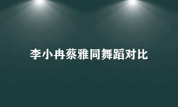 李小冉蔡雅同舞蹈对比