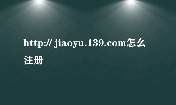 http:// jiaoyu.139.com怎么注册