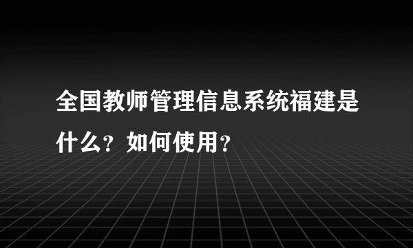 全国教师管理信息系统福建是什么？如何使用？