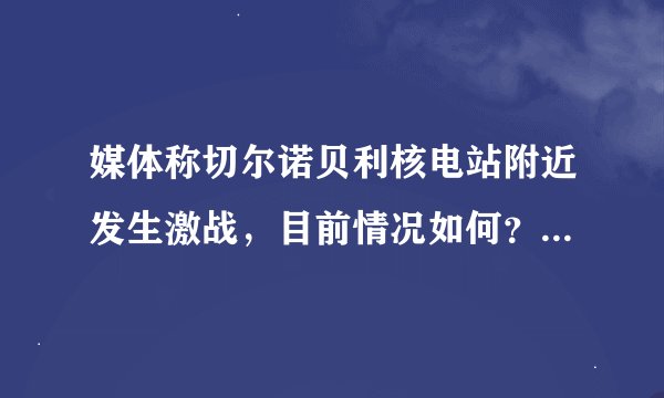 媒体称切尔诺贝利核电站附近发生激战，目前情况如何？激战会对核电站造成多大的影响？