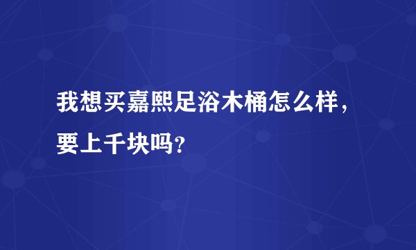 我想买嘉熙足浴木桶怎么样，要上千块吗？