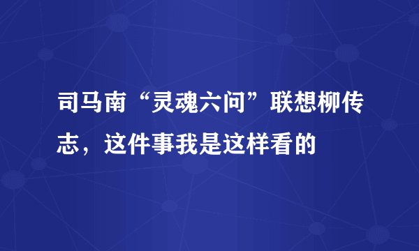 司马南“灵魂六问”联想柳传志,这件事我是这样看的