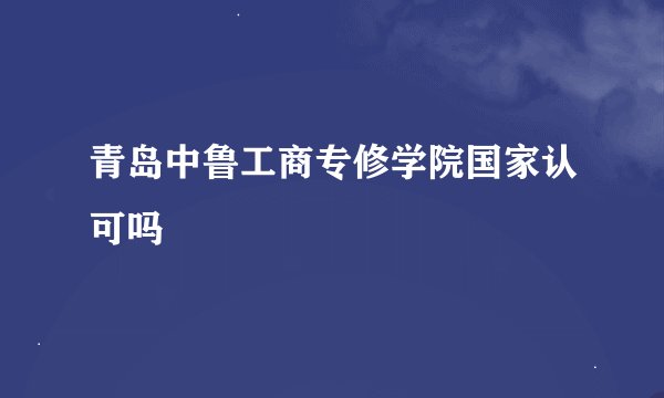 青岛中鲁工商专修学院国家认可吗