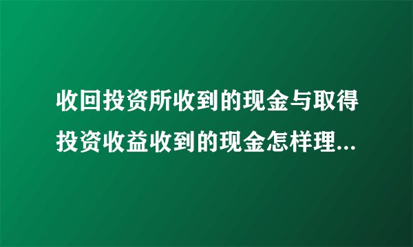 收回投资所收到的现金与取得投资收益收到的现金怎样理解？两者的...