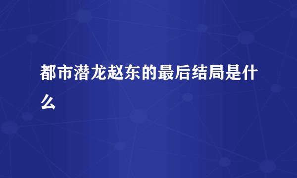都市潜龙赵东的最后结局是什么